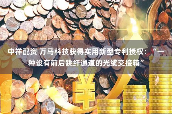 中祥配资 万马科技获得实用新型专利授权：“一种设有前后跳纤通道的光缆交接箱”