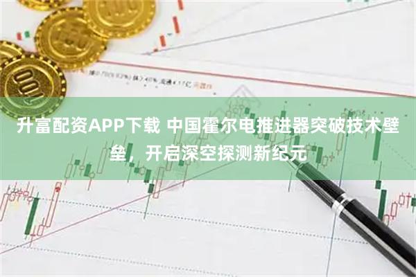 升富配资APP下载 中国霍尔电推进器突破技术壁垒，开启深空探测新纪元