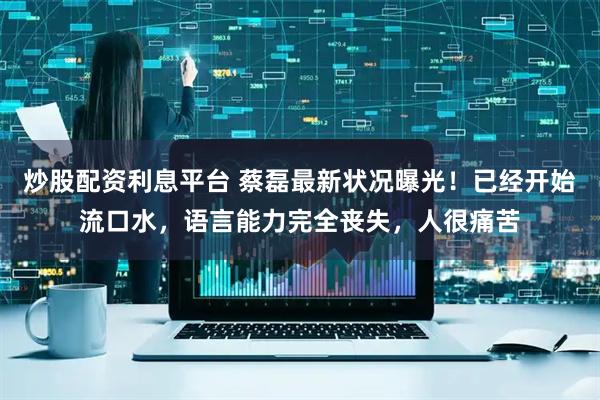 炒股配资利息平台 蔡磊最新状况曝光！已经开始流口水，语言能力完全丧失，人很痛苦