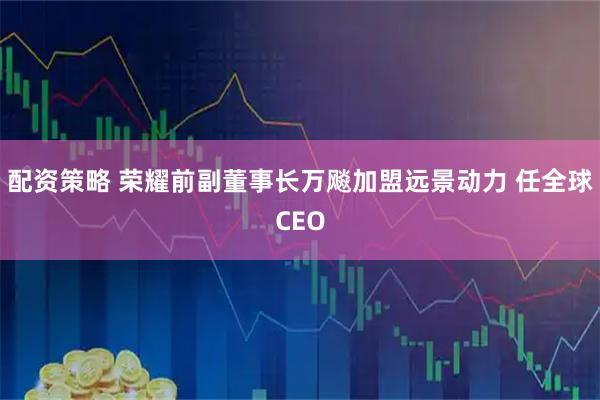 配资策略 荣耀前副董事长万飚加盟远景动力 任全球CEO