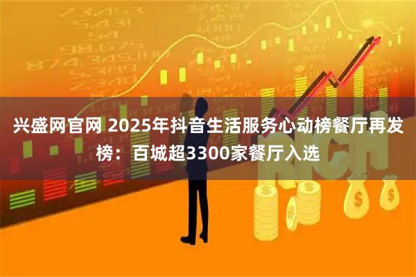 兴盛网官网 2025年抖音生活服务心动榜餐厅再发榜：百城超3300家餐厅入选
