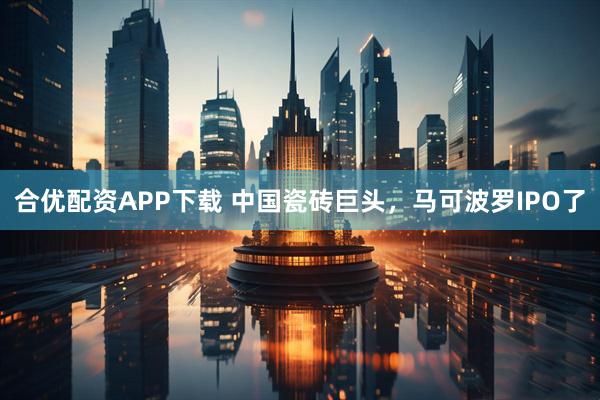 合优配资APP下载 中国瓷砖巨头，马可波罗IPO了