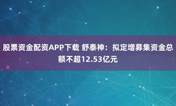 股票资金配资APP下载 舒泰神：拟定增募集资金总额不超12.53亿元