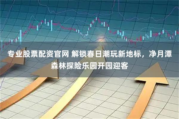 专业股票配资官网 解锁春日潮玩新地标，净月潭森林探险乐园开园迎客