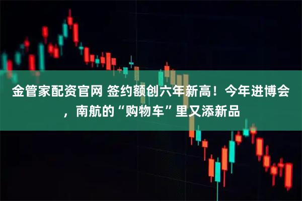 金管家配资官网 签约额创六年新高！今年进博会，南航的“购物车”里又添新品