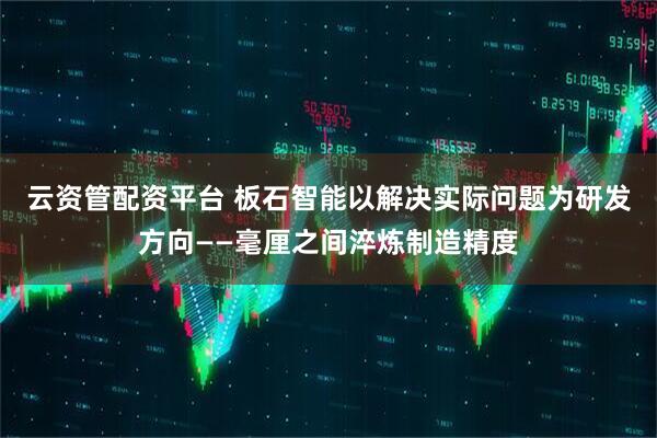云资管配资平台 板石智能以解决实际问题为研发方向——毫厘之间淬炼制造精度