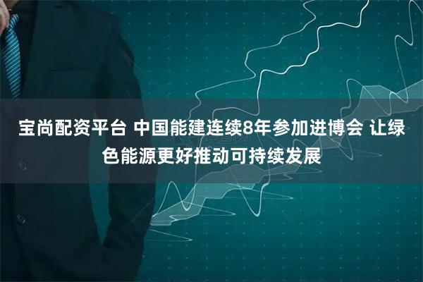 宝尚配资平台 中国能建连续8年参加进博会 让绿色能源更好推动可持续发展