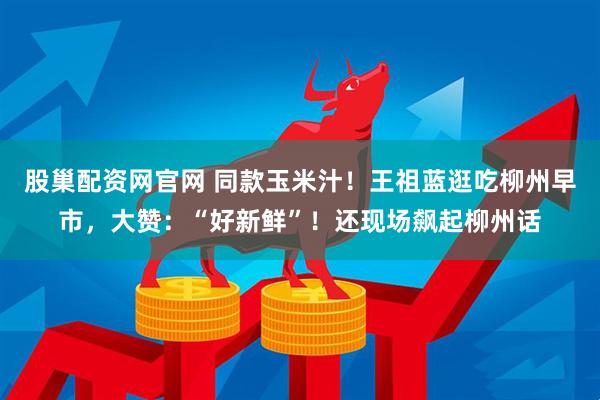 股巢配资网官网 同款玉米汁！王祖蓝逛吃柳州早市，大赞：“好新鲜”！还现场飙起柳州话