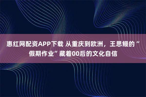 惠红网配资APP下载 从重庆到欧洲,王思鳗的“假期作业”藏着00后的文化自信