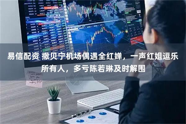 易信配资 撒贝宁机场偶遇全红婵，一声红姐逗乐所有人，多亏陈若琳及时解围