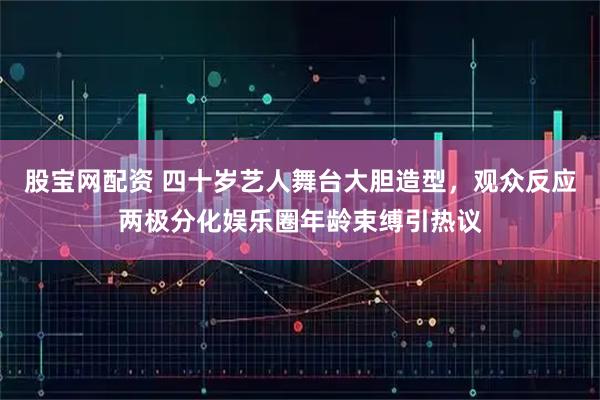 股宝网配资 四十岁艺人舞台大胆造型,观众反应两极分化娱乐圈年龄束缚引热议