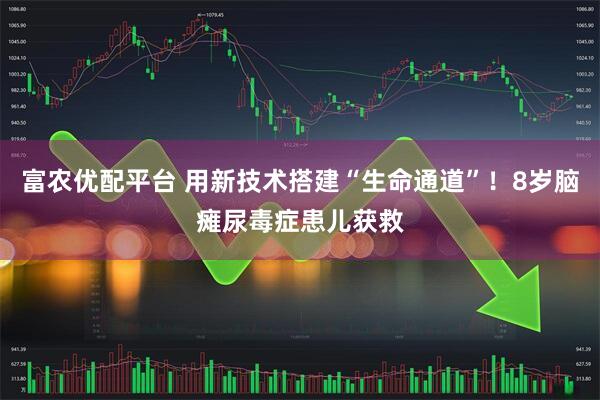 富农优配平台 用新技术搭建“生命通道”！8岁脑瘫尿毒症患儿获救