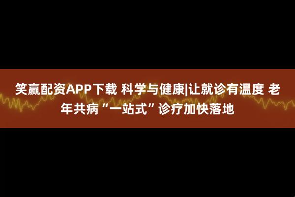 笑赢配资APP下载 科学与健康|让就诊有温度 老年共病“一站式”诊疗加快落地