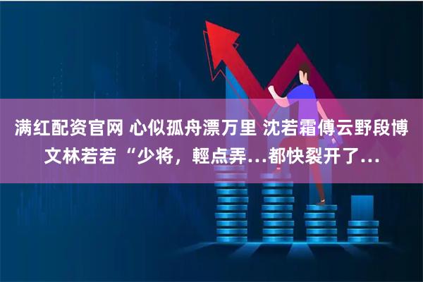 满红配资官网 心似孤舟漂万里 沈若霜傅云野段博文林若若 “少将，輕点弄…都快裂开了…