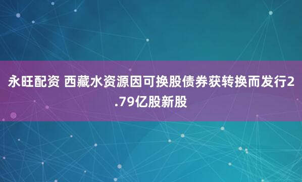 永旺配资 西藏水资源因可换股债券获转换而发行2.79亿股新股