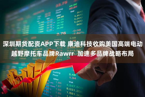 深圳期货配资APP下载 康迪科技收购美国高端电动越野摩托车品牌Rawrr 加速多品牌战略布局