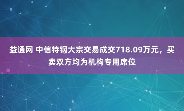 益通网 中信特钢大宗交易成交718.09万元,买卖双方均为机构专用席位