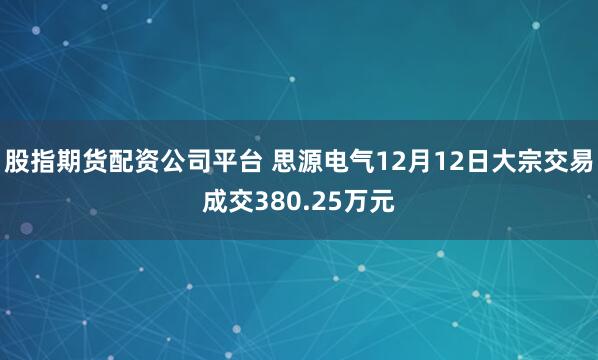 股指期货配资公司平台 思源电气12月12日大宗交易成交380.25万元