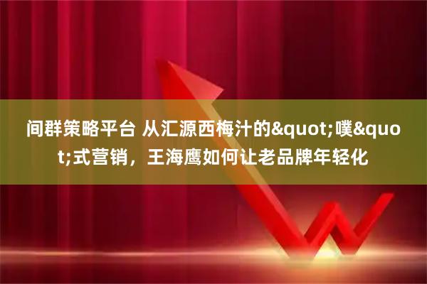 间群策略平台 从汇源西梅汁的"噗"式营销，王海鹰如何让老品牌年轻化