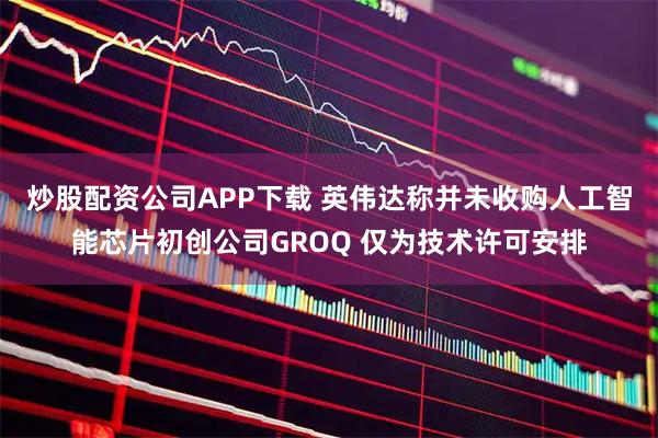 炒股配资公司APP下载 英伟达称并未收购人工智能芯片初创公司GROQ 仅为技术许可安排