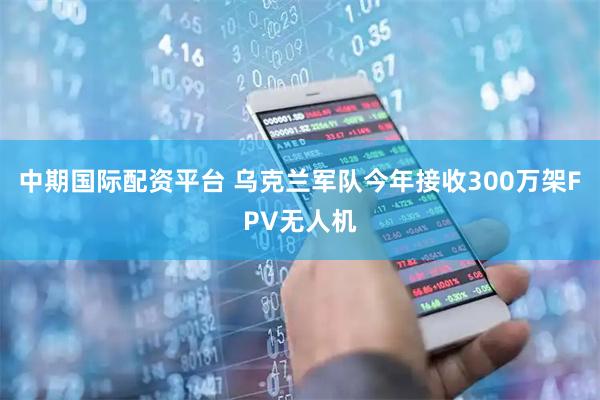 中期国际配资平台 乌克兰军队今年接收300万架FPV无人机