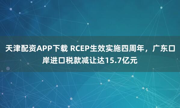 天津配资APP下载 RCEP生效实施四周年，广东口岸进口税款减让达15.7亿元