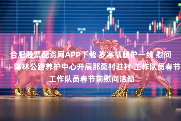 合肥股票配资网APP下载 岁寒情暖护一线 慰问帮扶显担当 ——隆林公路养护中心开展那桑村驻村 工作队员春节前慰问活动