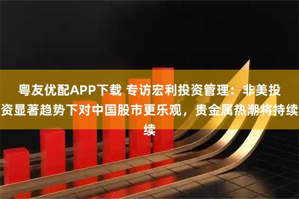 粤友优配APP下载 专访宏利投资管理：非美投资显著趋势下对中国股市更乐观，贵金属热潮将持续
