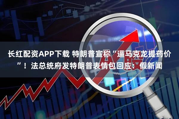 长红配资APP下载 特朗普宣称“逼马克龙提药价”！法总统府发特朗普表情包回应：假新闻