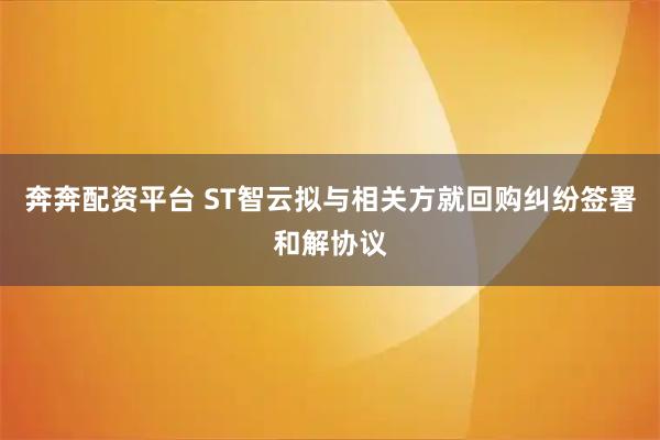 奔奔配资平台 ST智云拟与相关方就回购纠纷签署和解协议