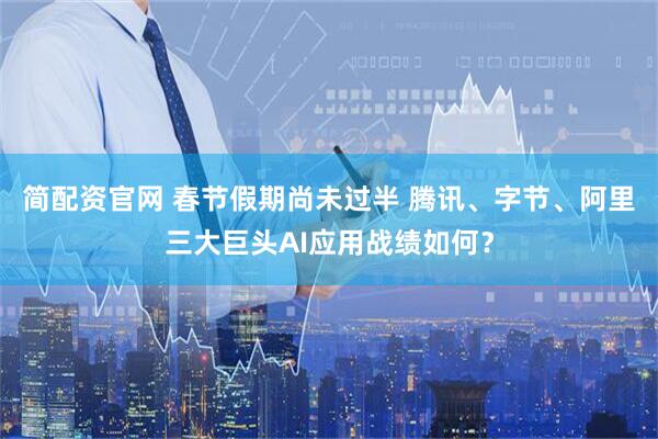 简配资官网 春节假期尚未过半 腾讯、字节、阿里三大巨头AI应用战绩如何？