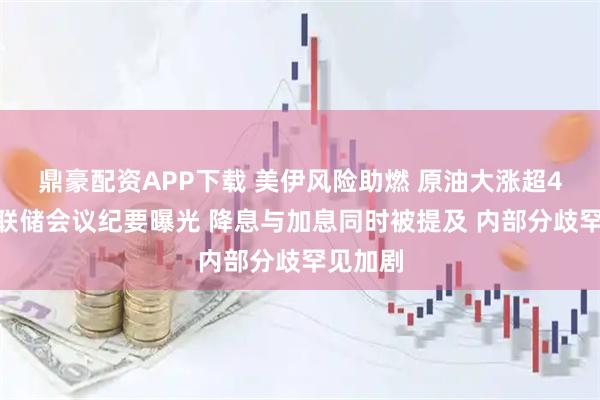 鼎豪配资APP下载 美伊风险助燃 原油大涨超4%！美联储会议纪要曝光 降息与加息同时被提及 内部分歧罕见加剧