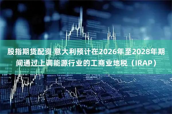 股指期货配资 意大利预计在2026年至2028年期间通过上调能源行业的工商业地税（IRAP）