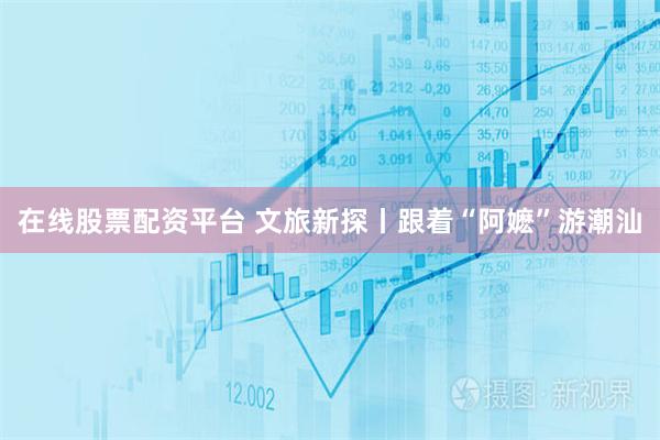 在线股票配资平台 文旅新探丨跟着“阿嬷”游潮汕