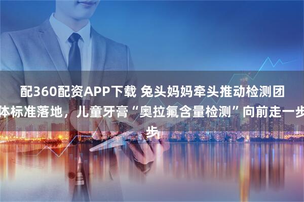 配360配资APP下载 兔头妈妈牵头推动检测团体标准落地，儿童牙膏“奥拉氟含量检测”向前走一步