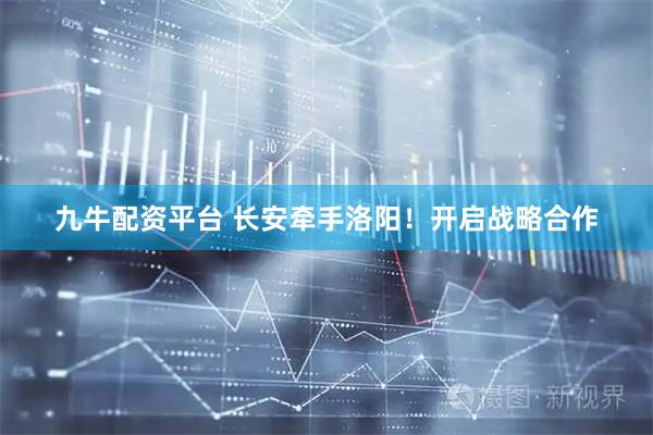 九牛配资平台 长安牵手洛阳！开启战略合作