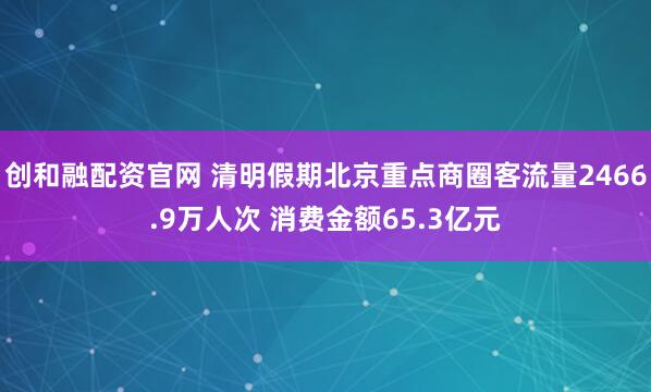 创和融配资官网 清明假期北京重点商圈客流量2466.9万人次 消费金额65.3亿元