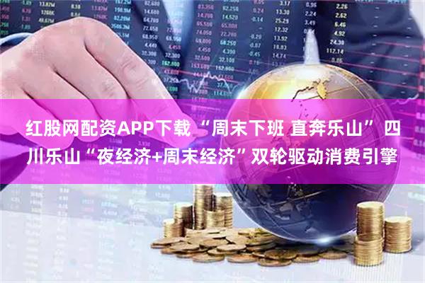 红股网配资APP下载 “周末下班 直奔乐山” 四川乐山“夜经济+周末经济”双轮驱动消费引擎