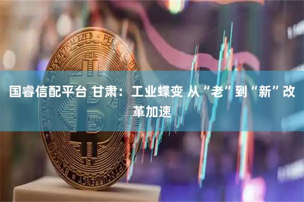 国睿信配平台 甘肃：工业蝶变 从“老”到“新”改革加速