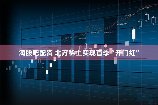淘股吧配资 北方稀土实现首季“开门红”