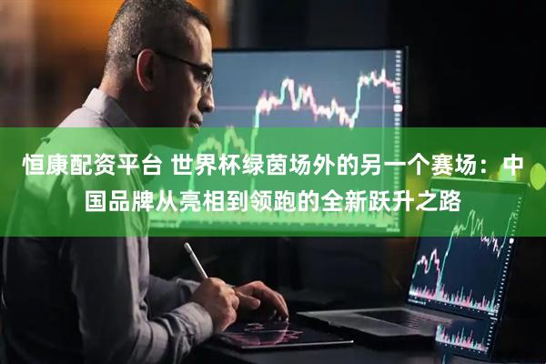 恒康配资平台 世界杯绿茵场外的另一个赛场：中国品牌从亮相到领跑的全新跃升之路