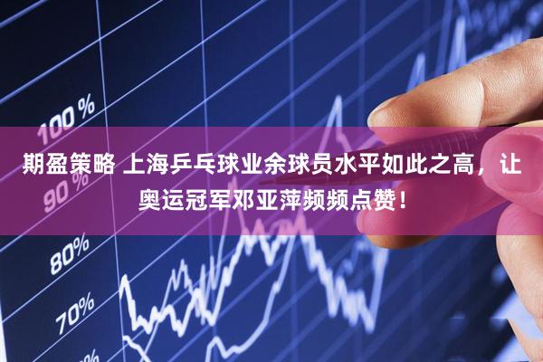 期盈策略 上海乒乓球业余球员水平如此之高，让奥运冠军邓亚萍频频点赞！