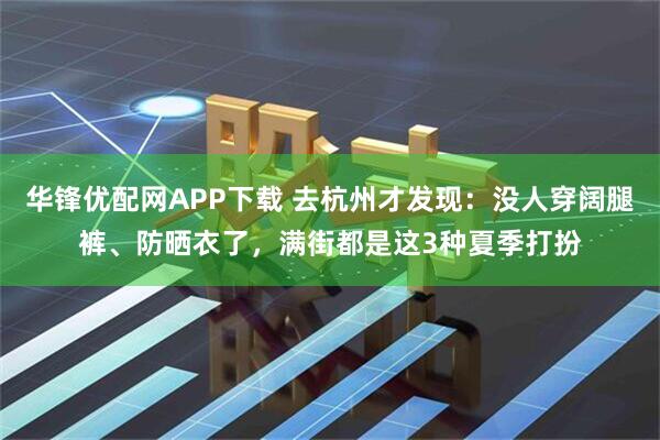 华锋优配网APP下载 去杭州才发现：没人穿阔腿裤、防晒衣了，满街都是这3种夏季打扮
