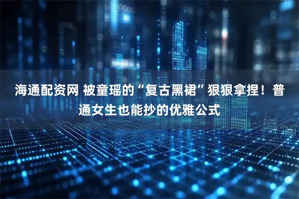 海通配资网 被童瑶的“复古黑裙”狠狠拿捏！普通女生也能抄的优雅公式