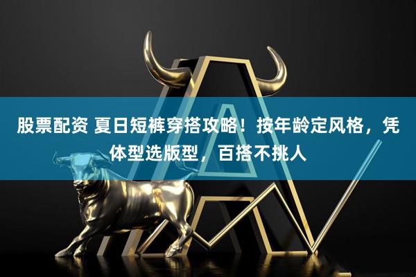 股票配资 夏日短裤穿搭攻略！按年龄定风格，凭体型选版型，百搭不挑人