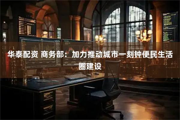 华泰配资 商务部：加力推动城市一刻钟便民生活圈建设
