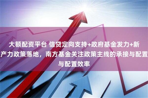 大额配资平台 信贷定向支持+政府基金发力+新质生产力政策落地，南方基金关注政策主线的承接与配置效率